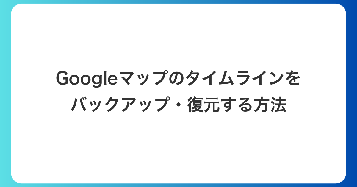 Googleマップのタイムラインをバックアップ・復元する方法｜エクスポートと入れ直し後に見つからないときの確認点